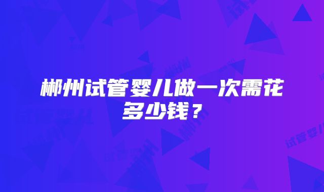 郴州试管婴儿做一次需花多少钱？