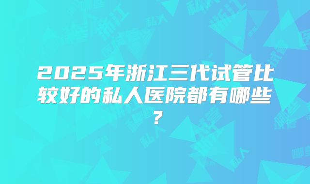 2025年浙江三代试管比较好的私人医院都有哪些？