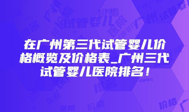 在广州第三代试管婴儿价格概览及价格表_广州三代试管婴儿医院排名！