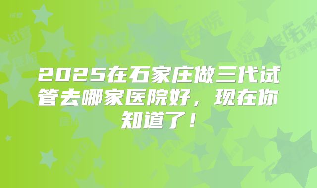 2025在石家庄做三代试管去哪家医院好，现在你知道了！