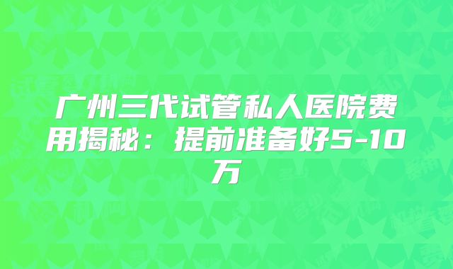 广州三代试管私人医院费用揭秘：提前准备好5-10万