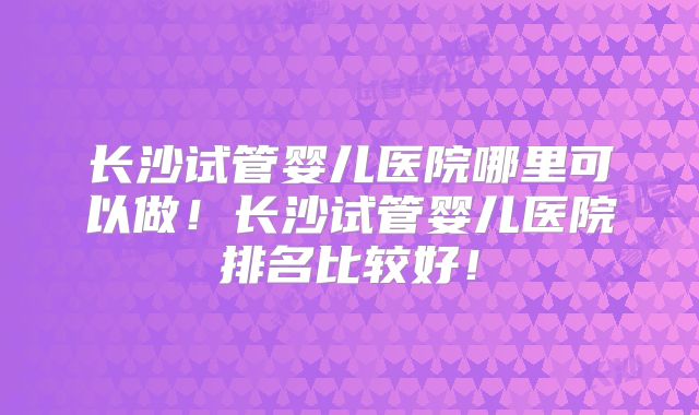 长沙试管婴儿医院哪里可以做！长沙试管婴儿医院排名比较好！