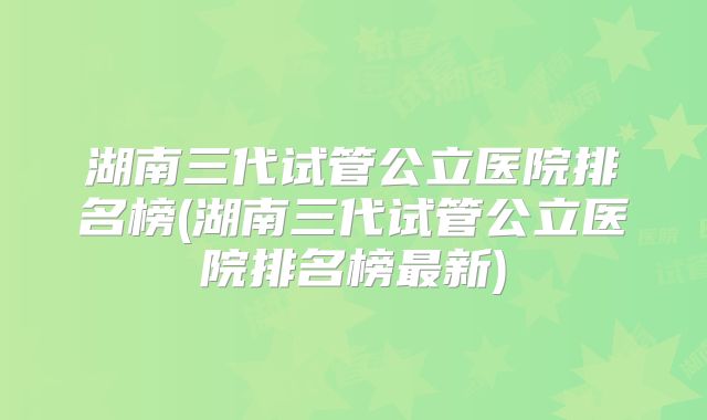 湖南三代试管公立医院排名榜(湖南三代试管公立医院排名榜最新)