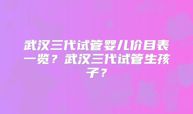 武汉三代试管婴儿价目表一览？武汉三代试管生孩子？