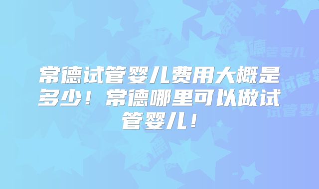 常德试管婴儿费用大概是多少！常德哪里可以做试管婴儿！