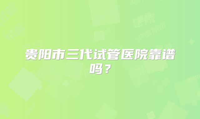 贵阳市三代试管医院靠谱吗?