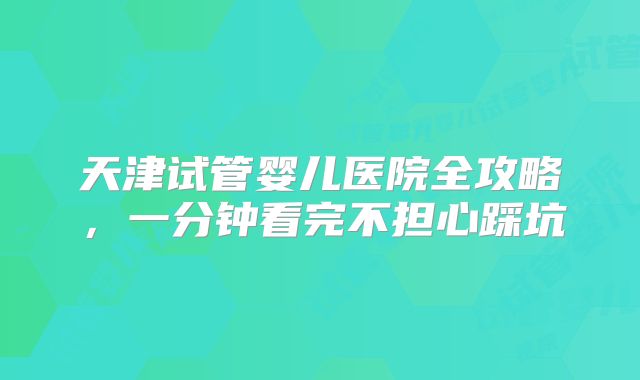 天津试管婴儿医院全攻略，一分钟看完不担心踩坑