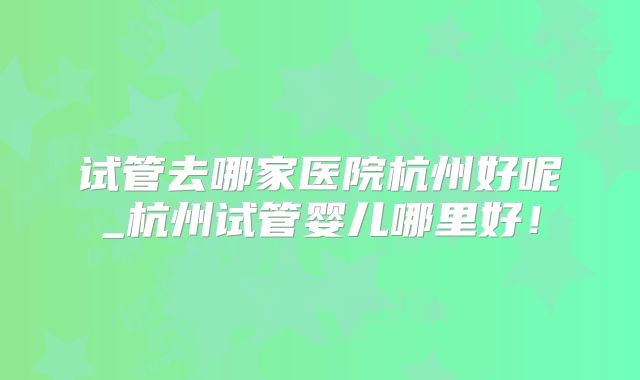 试管去哪家医院杭州好呢_杭州试管婴儿哪里好!