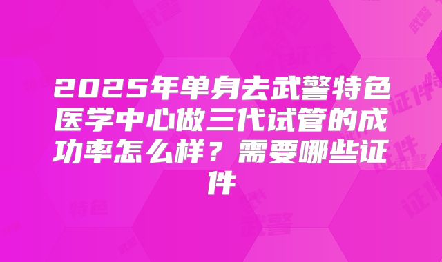 2025年单身去武警特色医学中心做三代试管的成功率怎么样？需要哪些证件