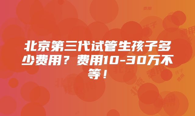 北京第三代试管生孩子多少费用?费用10-30万不等!