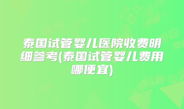 泰国试管婴儿医院收费明细参考(泰国试管婴儿费用哪便宜)