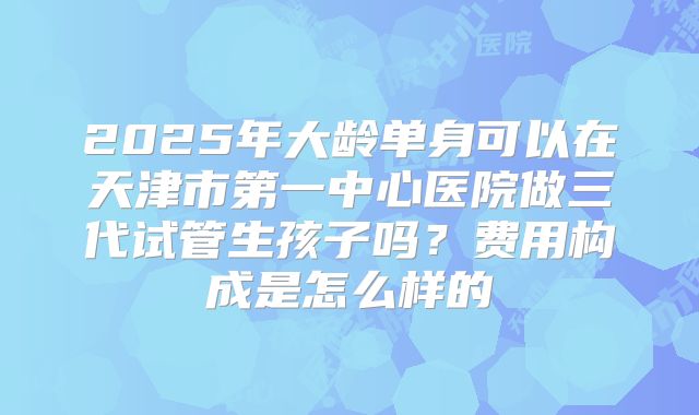 2025年大龄单身可以在天津市第一中心医院做三代试管生孩子吗?费用构成是怎么样的
