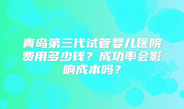 青岛第三代试管婴儿医院费用多少钱？成功率会影响成本吗？