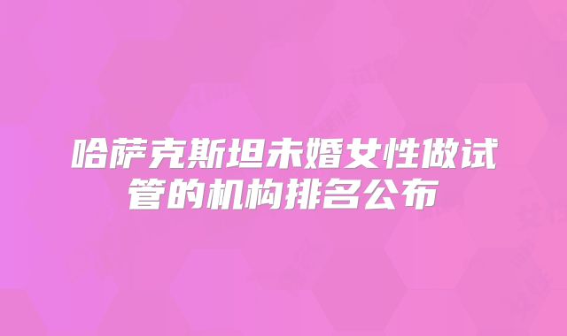 哈萨克斯坦未婚女性做试管的机构排名公布