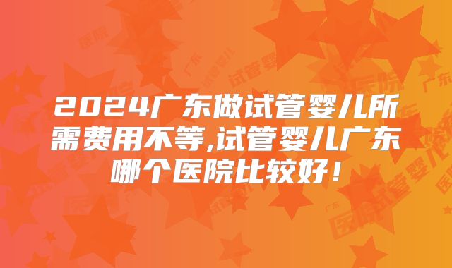 2024广东做试管婴儿所需费用不等,试管婴儿广东哪个医院比较好！