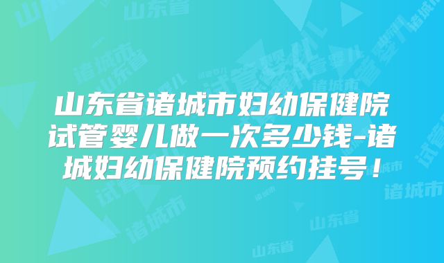 山东省诸城市妇幼保健院试管婴儿做一次多少钱-诸城妇幼保健院预约挂号！