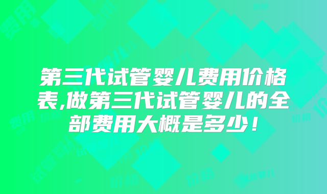 第三代试管婴儿费用价格表,做第三代试管婴儿的全部费用大概是多少!