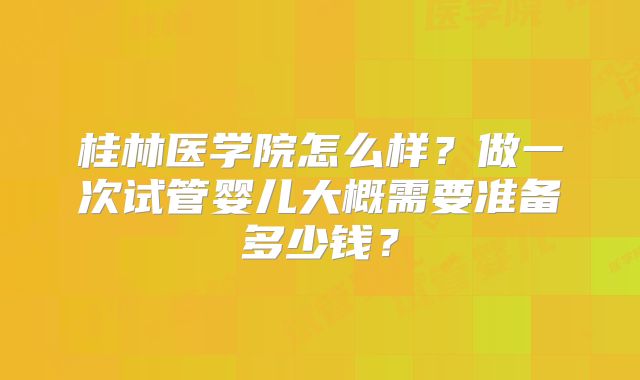 桂林医学院怎么样？做一次试管婴儿大概需要准备多少钱？