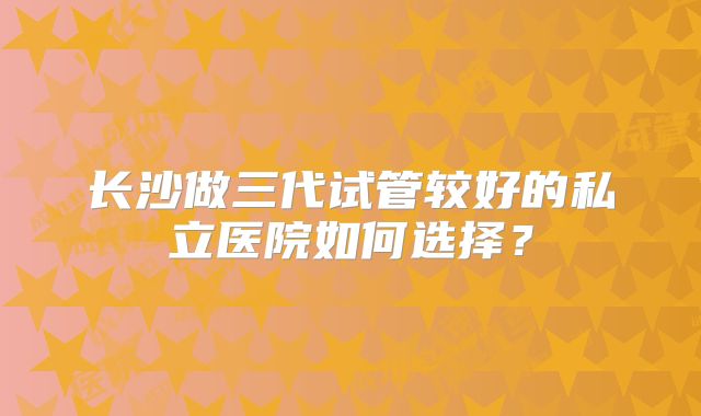 长沙做三代试管较好的私立医院如何选择？
