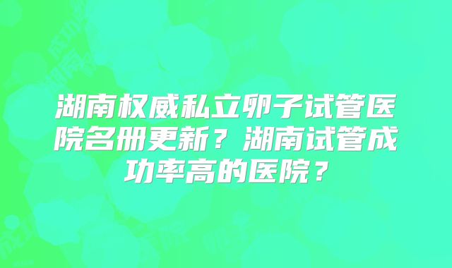 湖南权威私立卵子试管医院名册更新?湖南试管成功率高的医院?