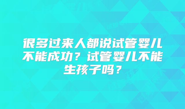 很多过来人都说试管婴儿不能成功？试管婴儿不能生孩子吗？