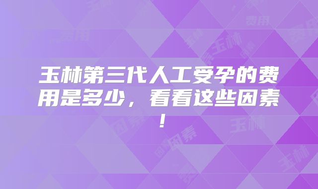 玉林第三代人工受孕的费用是多少，看看这些因素！
