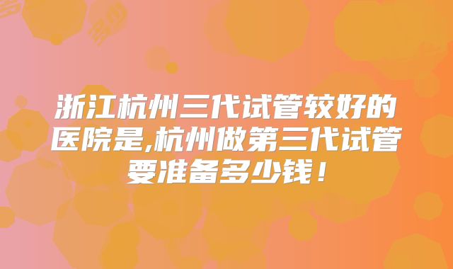 浙江杭州三代试管较好的医院是,杭州做第三代试管要准备多少钱！