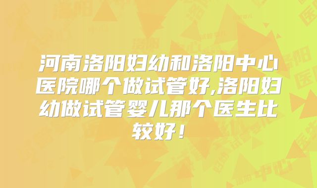 河南洛阳妇幼和洛阳中心医院哪个做试管好,洛阳妇幼做试管婴儿那个医生比较好！