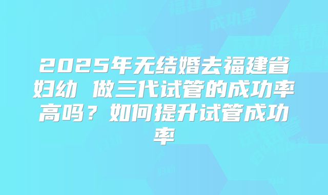 2025年无结婚去福建省妇幼 做三代试管的成功率高吗？如何提升试管成功率