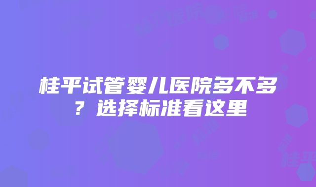 桂平试管婴儿医院多不多？选择标准看这里