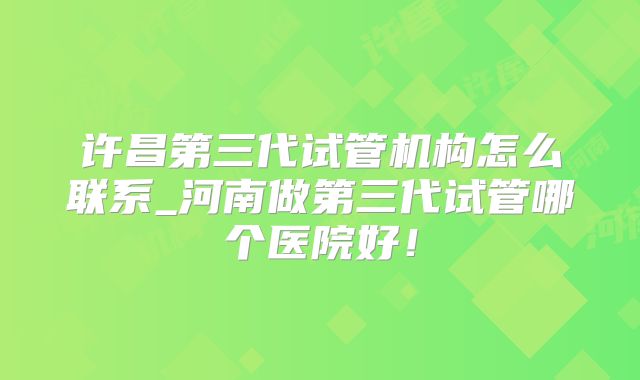 许昌第三代试管机构怎么联系_河南做第三代试管哪个医院好！