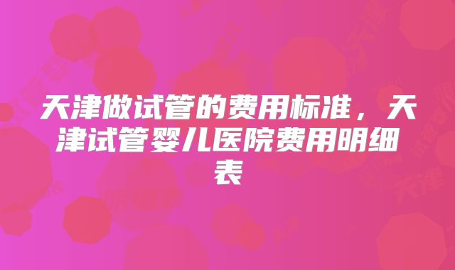 天津做试管的费用标准，天津试管婴儿医院费用明细表