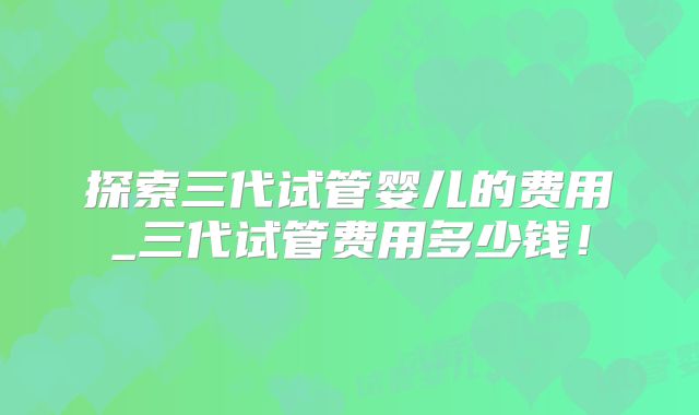 探索三代试管婴儿的费用_三代试管费用多少钱！