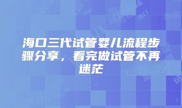 海口三代试管婴儿流程步骤分享,看完做试管不再迷茫