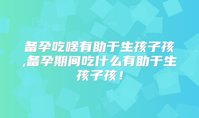 备孕吃啥有助于生孩子孩,备孕期间吃什么有助于生孩子孩!