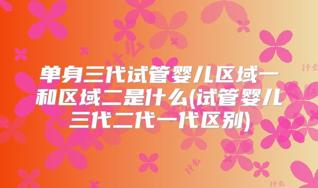 单身三代试管婴儿区域一和区域二是什么(试管婴儿三代二代一代区别)