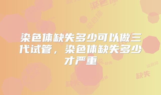 染色体缺失多少可以做三代试管,染色体缺失多少才严重