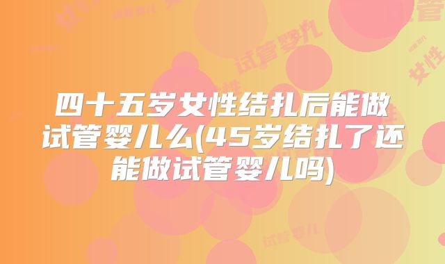 四十五岁女性结扎后能做试管婴儿么(45岁结扎了还能做试管婴儿吗)