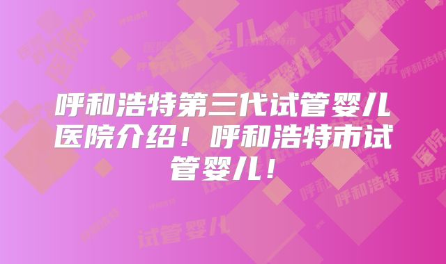 呼和浩特第三代试管婴儿医院介绍！呼和浩特市试管婴儿！