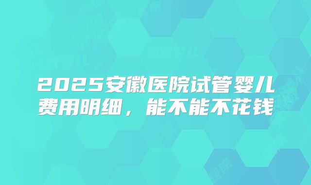 2025安徽医院试管婴儿费用明细，能不能不花钱