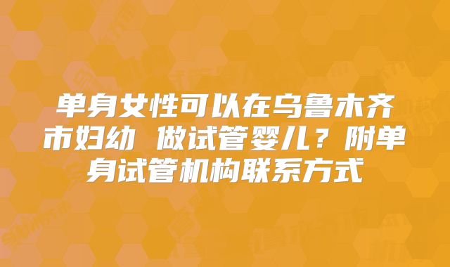 单身女性可以在乌鲁木齐市妇幼 做试管婴儿？附单身试管机构联系方式