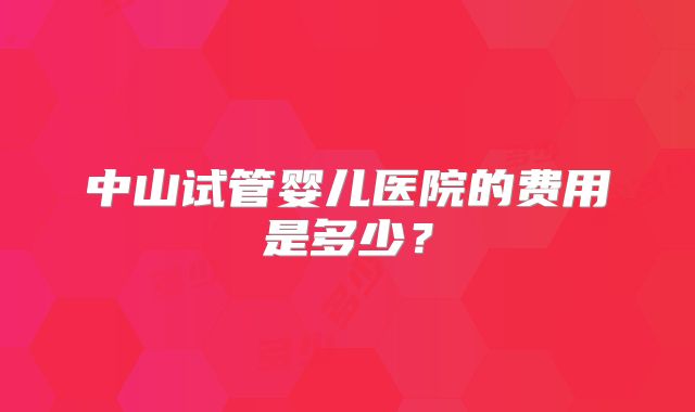 中山试管婴儿医院的费用是多少？