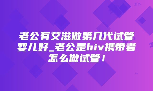 老公有艾滋做第几代试管婴儿好_老公是hiv携带者怎么做试管!