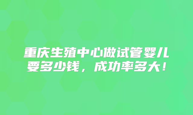 重庆生殖中心做试管婴儿要多少钱，成功率多大！