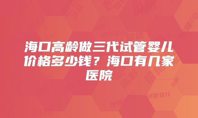 海口高龄做三代试管婴儿价格多少钱?海口有几家医院