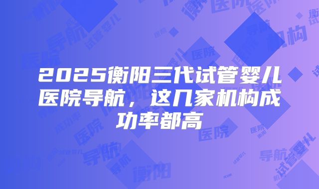 2025衡阳三代试管婴儿医院导航，这几家机构成功率都高