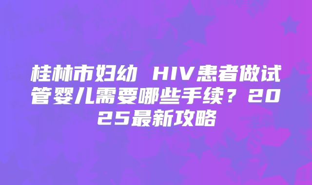 桂林市妇幼 HIV患者做试管婴儿需要哪些手续？2025最新攻略
