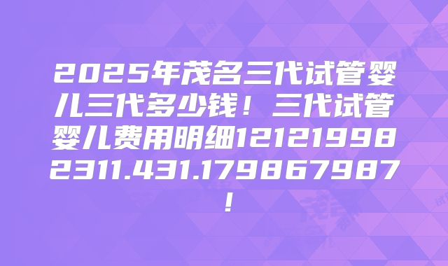 2025年茂名三代试管婴儿三代多少钱!三代试管婴儿费用明细121219982311.431.179867987!