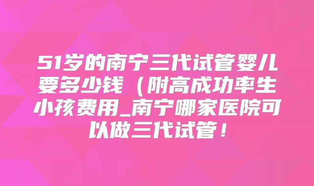 51岁的南宁三代试管婴儿要多少钱(附高成功率生小孩费用_南宁哪家医院可以做三代试管!