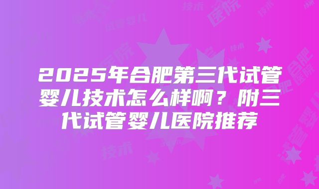 2025年合肥第三代试管婴儿技术怎么样啊？附三代试管婴儿医院推荐